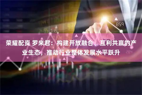 荣耀配资 罗来君：构建开放融合、互利共赢的产业生态，推动行业整体发展水平跃升