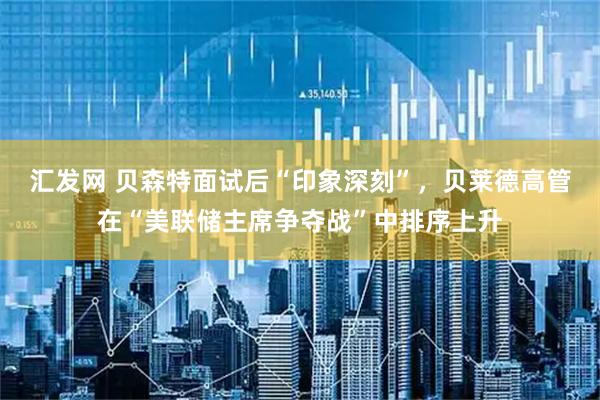 汇发网 贝森特面试后“印象深刻”，贝莱德高管在“美联储主席争夺战”中排序上升