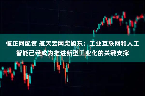 恒正网配资 航天云网柴旭东：工业互联网和人工智能已经成为推进新型工业化的关键支撑