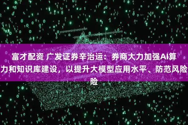 富才配资 广发证券辛治运：券商大力加强AI算力和知识库建设，以提升大模型应用水平、防范风险