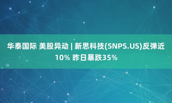 华泰国际 美股异动 | 新思科技(SNPS.US)反弹近10% 昨日暴跌35%