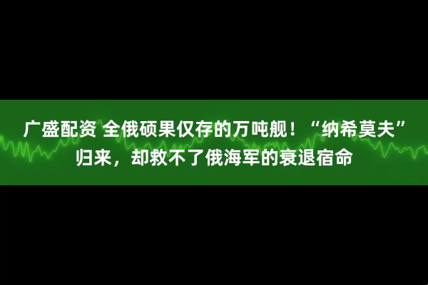 广盛配资 全俄硕果仅存的万吨舰！“纳希莫夫”归来，却救不了俄海军的衰退宿命