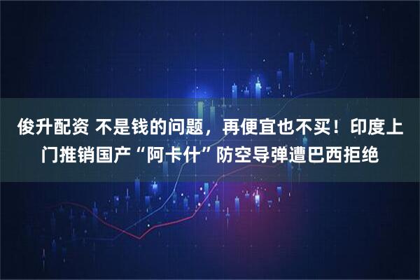 俊升配资 不是钱的问题，再便宜也不买！印度上门推销国产“阿卡什”防空导弹遭巴西拒绝