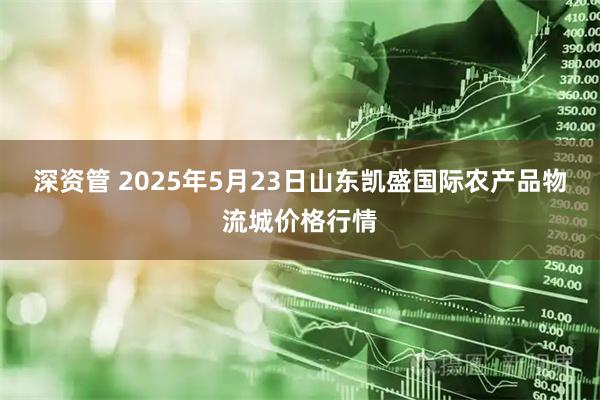 深资管 2025年5月23日山东凯盛国际农产品物流城价格行情