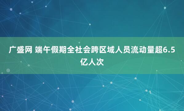 广盛网 端午假期全社会跨区域人员流动量超6.5亿人次