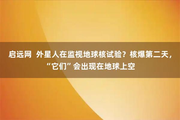 启远网  外星人在监视地球核试验？核爆第二天，“它们”会出现在地球上空