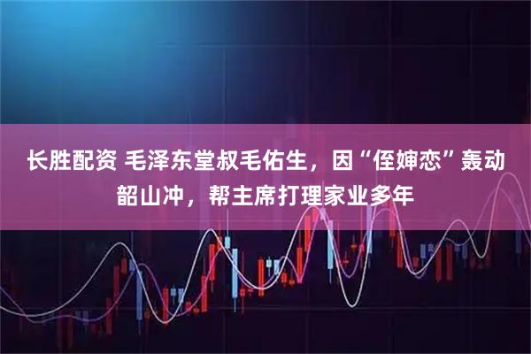 长胜配资 毛泽东堂叔毛佑生，因“侄婶恋”轰动韶山冲，帮主席打理家业多年