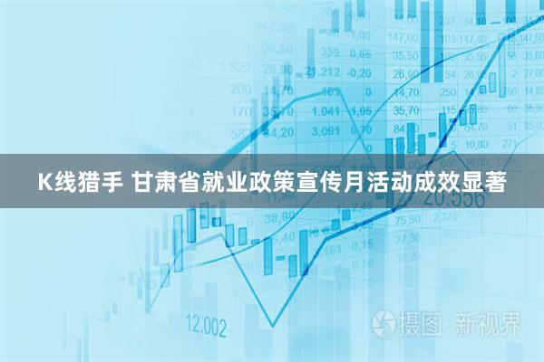 K线猎手 甘肃省就业政策宣传月活动成效显著