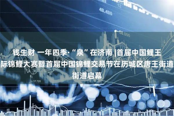 钱生财 一年四季·“泉”在济南 |首届中国鲤王杯国际锦鲤大赛暨首届中国锦鲤交易节在历城区唐王街道启幕