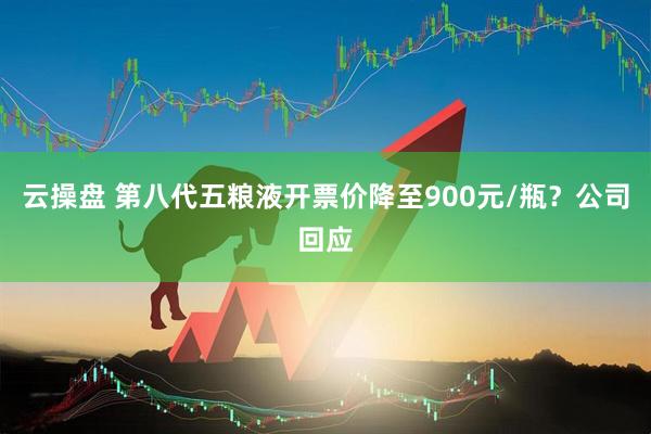 云操盘 第八代五粮液开票价降至900元/瓶？公司回应