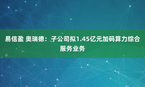 易信盈 奥瑞德：子公司拟1.45亿元加码算力综合服务业务