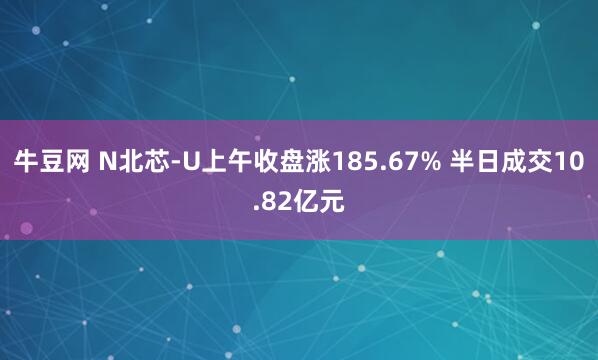 牛豆网 N北芯-U上午收盘涨185.67% 半日成交10.82亿元