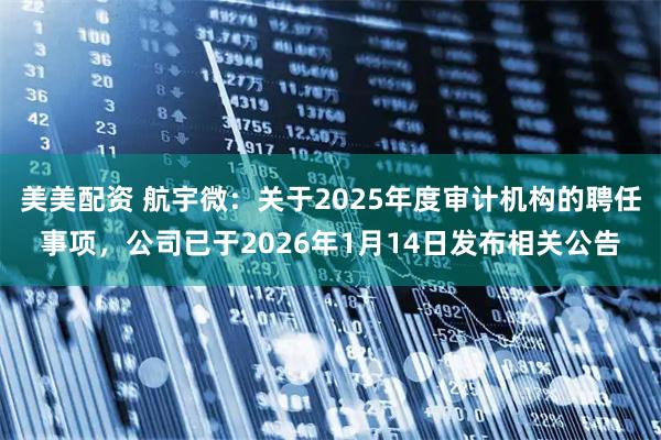 美美配资 航宇微：关于2025年度审计机构的聘任事项，公司已于2026年1月14日发布相关公告