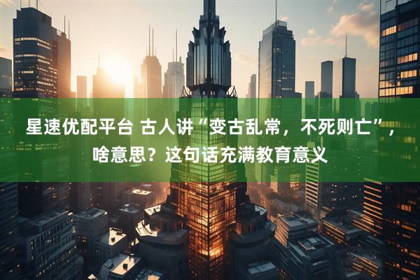 星速优配平台 古人讲“变古乱常，不死则亡”，啥意思？这句话充满教育意义