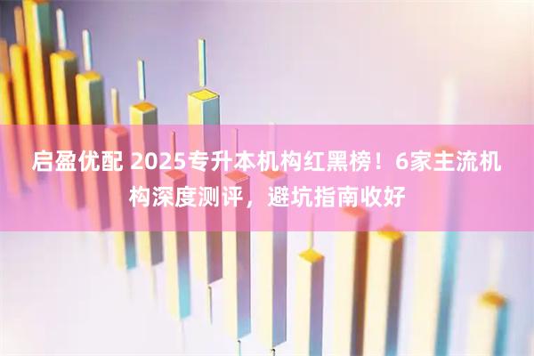 启盈优配 2025专升本机构红黑榜！6家主流机构深度测评，避坑指南收好