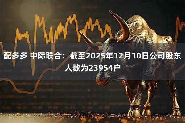 配多多 中际联合：截至2025年12月10日公司股东人数为23954户