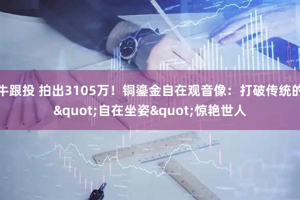 牛跟投 拍出3105万！铜鎏金自在观音像：打破传统的"自在坐姿"惊艳世人