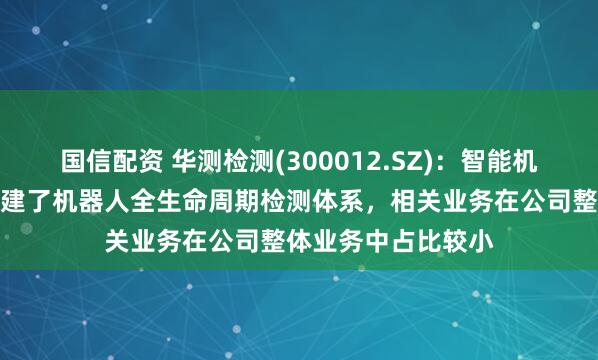 国信配资 华测检测(300012.SZ)：智能机器检测认证中心构建了机器人全生命周期检测体系，相关业务在公司整体业务中占比较小