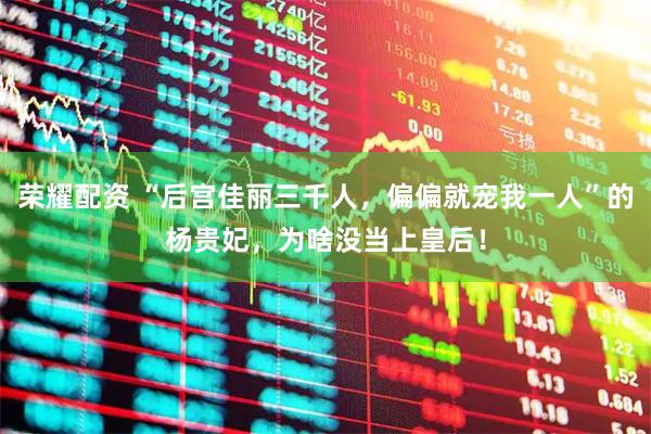 荣耀配资 “后宫佳丽三千人，偏偏就宠我一人”的杨贵妃，为啥没当上皇后！