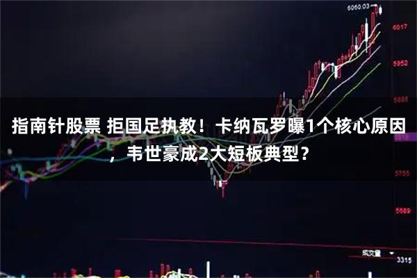 指南针股票 拒国足执教！卡纳瓦罗曝1个核心原因，韦世豪成2大短板典型？