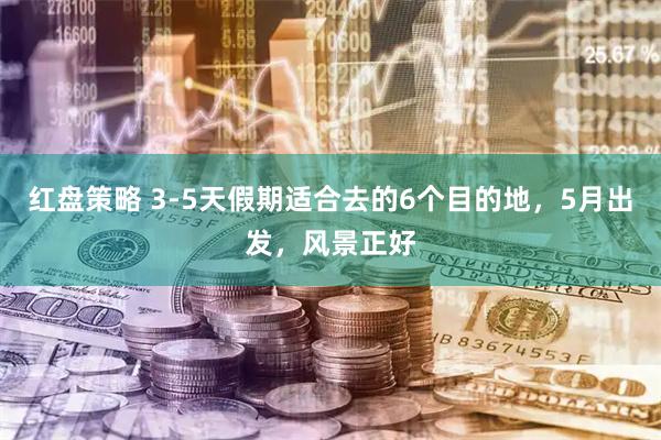 红盘策略 3-5天假期适合去的6个目的地，5月出发，风景正好